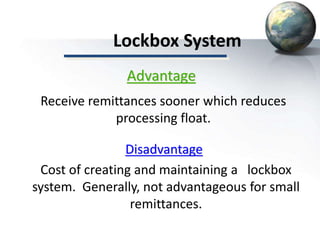Lockbox System
Disadvantage
Cost of creating and maintaining a lockbox
system. Generally, not advantageous for small
remittances.
Advantage
Receive remittances sooner which reduces
processing float.
 