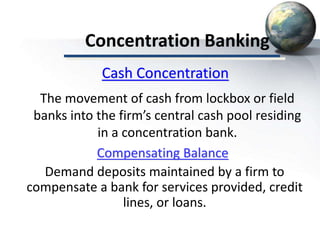 Concentration Banking
Compensating Balance
Demand deposits maintained by a firm to
compensate a bank for services provided, credit
lines, or loans.
Cash Concentration
The movement of cash from lockbox or field
banks into the firm’s central cash pool residing
in a concentration bank.
 
