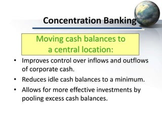 Concentration Banking
• Improves control over inflows and outflows
of corporate cash.
• Reduces idle cash balances to a minimum.
• Allows for more effective investments by
pooling excess cash balances.
Moving cash balances to
a central location:
 