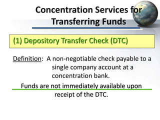 Concentration Services for
Transferring Funds
Definition: A non-negotiable check payable to a
single company account at a
concentration bank.
Funds are not immediately available upon
receipt of the DTC.
(1) Depository Transfer Check (DTC)
 