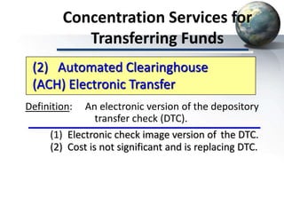 Concentration Services for
Transferring Funds
Definition: An electronic version of the depository
transfer check (DTC).
(1) Electronic check image version of the DTC.
(2) Cost is not significant and is replacing DTC.
(2) Automated Clearinghouse
(ACH) Electronic Transfer
 