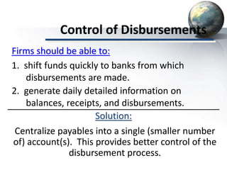Control of Disbursements
Solution:
Centralize payables into a single (smaller number
of) account(s). This provides better control of the
disbursement process.
Firms should be able to:
1. shift funds quickly to banks from which
disbursements are made.
2. generate daily detailed information on
balances, receipts, and disbursements.
 