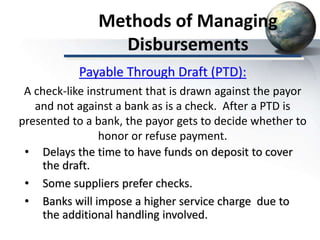 Methods of Managing
Disbursements
• Delays the time to have funds on deposit to cover
the draft.
• Some suppliers prefer checks.
• Banks will impose a higher service charge due to
the additional handling involved.
Payable Through Draft (PTD):
A check-like instrument that is drawn against the payor
and not against a bank as is a check. After a PTD is
presented to a bank, the payor gets to decide whether to
honor or refuse payment.
 