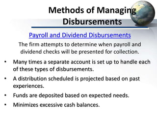 Methods of Managing
Disbursements
• Many times a separate account is set up to handle each
of these types of disbursements.
• A distribution scheduled is projected based on past
experiences.
• Funds are deposited based on expected needs.
• Minimizes excessive cash balances.
Payroll and Dividend Disbursements
The firm attempts to determine when payroll and
dividend checks will be presented for collection.
 