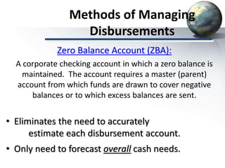 Methods of Managing
Disbursements
• Eliminates the need to accurately
estimate each disbursement account.
• Only need to forecast overall cash needs.
Zero Balance Account (ZBA):
A corporate checking account in which a zero balance is
maintained. The account requires a master (parent)
account from which funds are drawn to cover negative
balances or to which excess balances are sent.
 