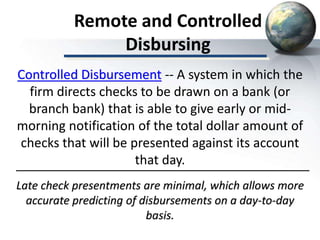 Remote and Controlled
Disbursing
Late check presentments are minimal, which allows more
accurate predicting of disbursements on a day-to-day
basis.
Controlled Disbursement -- A system in which the
firm directs checks to be drawn on a bank (or
branch bank) that is able to give early or mid-
morning notification of the total dollar amount of
checks that will be presented against its account
that day.
 