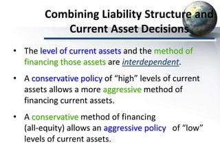 Combining Liability Structure and
Current Asset Decisions
• The level of current assets and the method of
financing those assets are interdependent.
• A conservative policy of “high” levels of current
assets allows a more aggressive method of
financing current assets.
• A conservative method of financing
(all-equity) allows an aggressive policy of “low”
levels of current assets.
 