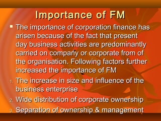 Importance of FMImportance of FM
 The importance of corporation finance hasThe importance of corporation finance has
arisen because of the fact that presentarisen because of the fact that present
day business activities are predominantlyday business activities are predominantly
carried on company or corporate from ofcarried on company or corporate from of
the organisation. Following factors furtherthe organisation. Following factors further
increased the importance of FMincreased the importance of FM
1.1. The increase in size and influence of theThe increase in size and influence of the
business enterprisebusiness enterprise
2.2. Wide distribution of corporate ownershipWide distribution of corporate ownership
3.3. Separation of ownership & managementSeparation of ownership & management
 