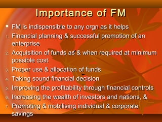 Importance of FMImportance of FM
 FM is indispensible to any orgn as it helpsFM is indispensible to any orgn as it helps
1.1. Financial planning & successful promotion of anFinancial planning & successful promotion of an
enterpriseenterprise
2.2. Acquisition of funds as & when required at minimumAcquisition of funds as & when required at minimum
possible costpossible cost
3.3. Proper use & allocation of fundsProper use & allocation of funds
4.4. Taking sound financial decisionTaking sound financial decision
5.5. Improving the profitability through financial controlsImproving the profitability through financial controls
6.6. Increasing the wealth of investors and nations, &Increasing the wealth of investors and nations, &
7.7. Promoting & mobilising individual & corporatePromoting & mobilising individual & corporate
savingssavings
 