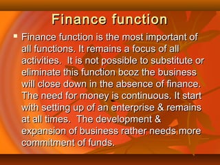 Finance functionFinance function
 Finance function is the most important ofFinance function is the most important of
all functions. It remains a focus of allall functions. It remains a focus of all
activities. It is not possible to substitute oractivities. It is not possible to substitute or
eliminate this function bcoz the businesseliminate this function bcoz the business
will close down in the absence of finance.will close down in the absence of finance.
The need for money is continuous. It startThe need for money is continuous. It start
with setting up of an enterprise & remainswith setting up of an enterprise & remains
at all times. The development &at all times. The development &
expansion of business rather needs moreexpansion of business rather needs more
commitment of funds.commitment of funds.
 