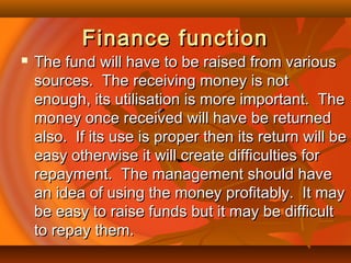 Finance functionFinance function
 The fund will have to be raised from variousThe fund will have to be raised from various
sources. The receiving money is notsources. The receiving money is not
enough, its utilisation is more important. Theenough, its utilisation is more important. The
money once received will have be returnedmoney once received will have be returned
also. If its use is proper then its return will bealso. If its use is proper then its return will be
easy otherwise it will create difficulties foreasy otherwise it will create difficulties for
repayment. The management should haverepayment. The management should have
an idea of using the money profitably. It mayan idea of using the money profitably. It may
be easy to raise funds but it may be difficultbe easy to raise funds but it may be difficult
to repay them.to repay them.
 