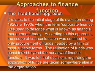 Approaches to financeApproaches to finance
functionfunction The Traditional approachThe Traditional approach
It relates to the initial stage of its evolution duringIt relates to the initial stage of its evolution during
1920s & 1930s when the term ‘corporate finance’1920s & 1930s when the term ‘corporate finance’
was used to describe what is known as financialwas used to describe what is known as financial
management today. According to this approach,management today. According to this approach,
the scope of finance function was confined tothe scope of finance function was confined to
only procurement of funds needed by a firm ononly procurement of funds needed by a firm on
most suitable terms. The utilisation of funds wasmost suitable terms. The utilisation of funds was
considered beyond the purview of financeconsidered beyond the purview of finance
function. It was felt that decisions regarding thefunction. It was felt that decisions regarding the
application of funds are taken somewhere else inapplication of funds are taken somewhere else in
the organisationthe organisation
 
