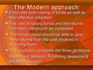 The Modern approachThe Modern approach
 It includes both raising of funds as well asIt includes both raising of funds as well as
their effective utilisation.their effective utilisation.
 The cost of raising funds and the returnsThe cost of raising funds and the returns
from their use should be compared.from their use should be compared.
 The funds raised should be able to giveThe funds raised should be able to give
more returns than the cost involved inmore returns than the cost involved in
procuring them.procuring them.
 This approach considers the three decisionsThis approach considers the three decisions
Investment decision, Financing decisions &Investment decision, Financing decisions &
Dividend decisionDividend decision
 