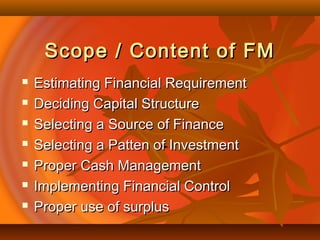 Scope / Content of FMScope / Content of FM
 Estimating Financial RequirementEstimating Financial Requirement
 Deciding Capital StructureDeciding Capital Structure
 Selecting a Source of FinanceSelecting a Source of Finance
 Selecting a Patten of InvestmentSelecting a Patten of Investment
 Proper Cash ManagementProper Cash Management
 Implementing Financial ControlImplementing Financial Control
 Proper use of surplusProper use of surplus
 