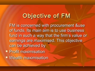Objective of FMObjective of FM
FM is concerned with procurement &useFM is concerned with procurement &use
of funds. Its main aim is to use businessof funds. Its main aim is to use business
fund in such a way that the firm’s value orfund in such a way that the firm’s value or
earnings are maximised. This objectiveearnings are maximised. This objective
can be achieved bycan be achieved by
 Profit maximisationProfit maximisation
 Wealth maximisationWealth maximisation
 
