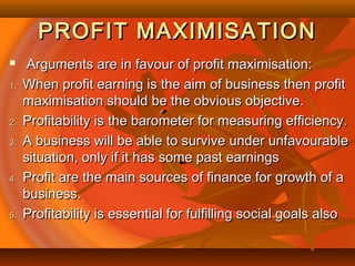 PROFIT MAXIMISATIONPROFIT MAXIMISATION
 Arguments are in favour of profit maximisation:Arguments are in favour of profit maximisation:
1.1. When profit earning is the aim of business then profitWhen profit earning is the aim of business then profit
maximisation should be the obvious objective.maximisation should be the obvious objective.
2.2. Profitability is the barometer for measuring efficiency.Profitability is the barometer for measuring efficiency.
3.3. A business will be able to survive under unfavourableA business will be able to survive under unfavourable
situation, only if it has some past earningssituation, only if it has some past earnings
4.4. Profit are the main sources of finance for growth of aProfit are the main sources of finance for growth of a
business.business.
5.5. Profitability is essential for fulfilling social goals alsoProfitability is essential for fulfilling social goals also
 