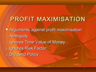 PROFIT MAXIMISATIONPROFIT MAXIMISATION
 Arguments against profit maximisationArguments against profit maximisation
1.1. AmbiguityAmbiguity
2.2. Ignores Time Value of MoneyIgnores Time Value of Money
3.3. Ignores Risk FactorIgnores Risk Factor
4.4. Dividend PolicyDividend Policy
 