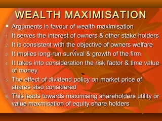 WEALTH MAXIMISATIONWEALTH MAXIMISATION
 Arguments in favour of wealth maximisationArguments in favour of wealth maximisation
1.1. It serves the interest of owners & other stake holdersIt serves the interest of owners & other stake holders
2.2. It is consistent with the objective of owners welfareIt is consistent with the objective of owners welfare
3.3. It implies long-run survival & growth of the firmIt implies long-run survival & growth of the firm
4.4. It takes into consideration the risk factor & time valueIt takes into consideration the risk factor & time value
of moneyof money
5.5. The effect of dividend policy on market price ofThe effect of dividend policy on market price of
shares also consideredshares also considered
6.6. This leads towards maximising shareholders utility orThis leads towards maximising shareholders utility or
value maxmisation of equity share holdersvalue maxmisation of equity share holders
 