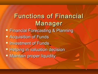 Functions of FinancialFunctions of Financial
ManagerManager
 Financial Forecasting & PlanningFinancial Forecasting & Planning
 Acquisition of FundsAcquisition of Funds
 Investment of FundsInvestment of Funds
 Helping in valuation decisionHelping in valuation decision
 Maintain proper liquidityMaintain proper liquidity
 