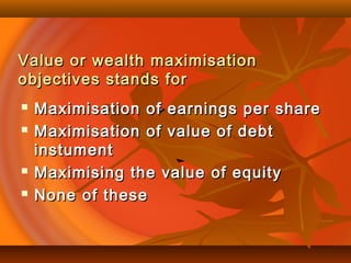 Value or wealth maximisationValue or wealth maximisation
objectives stands forobjectives stands for
 Maximisation of earnings per shareMaximisation of earnings per share
 Maximisation of value of debtMaximisation of value of debt
instumentinstument
 Maximising the value of equityMaximising the value of equity
 None of theseNone of these
 