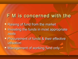 F M is concerned with theF M is concerned with the
 Raising of fund from the marketRaising of fund from the market
 Investing the funds in most appropriateInvesting the funds in most appropriate
asstsassts
 Procurement of funds & their effectiveProcurement of funds & their effective
utlisationutlisation
 Management of working fund onlyManagement of working fund only
 
