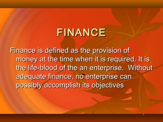 FINANCEFINANCE
Finance is defined as the provision ofFinance is defined as the provision of
money at the time when it is required. It ismoney at the time when it is required. It is
the life-blood of the an enterprise. Withoutthe life-blood of the an enterprise. Without
adequate finance, no enterprise canadequate finance, no enterprise can
possibly accomplish its objectivespossibly accomplish its objectives
 