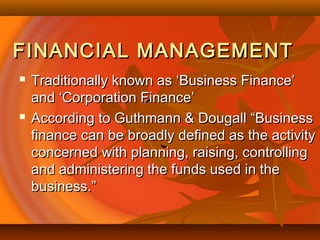 FINANCIAL MANAGEMENTFINANCIAL MANAGEMENT
 Traditionally known as ‘Business Finance’Traditionally known as ‘Business Finance’
and ‘Corporation Finance’and ‘Corporation Finance’
 According to Guthmann & Dougall “BusinessAccording to Guthmann & Dougall “Business
finance can be broadly defined as the activityfinance can be broadly defined as the activity
concerned with planning, raising, controllingconcerned with planning, raising, controlling
and administering the funds used in theand administering the funds used in the
business.”business.”
 