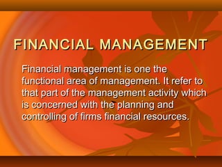 FINANCIAL MANAGEMENTFINANCIAL MANAGEMENT
Financial management is one theFinancial management is one the
functional area of management. It refer tofunctional area of management. It refer to
that part of the management activity whichthat part of the management activity which
is concerned with the planning andis concerned with the planning and
controlling of firms financial resources.controlling of firms financial resources.
 