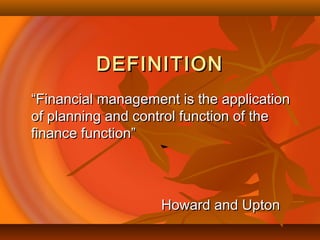 DEFINITIONDEFINITION
““Financial management is the applicationFinancial management is the application
of planning and control function of theof planning and control function of the
finance function”finance function”
Howard and UptonHoward and Upton
 