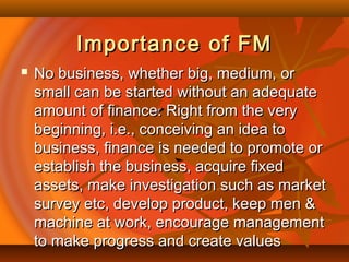 Importance of FMImportance of FM
 No business, whether big, medium, orNo business, whether big, medium, or
small can be started without an adequatesmall can be started without an adequate
amount of finance. Right from the veryamount of finance. Right from the very
beginning, i.e., conceiving an idea tobeginning, i.e., conceiving an idea to
business, finance is needed to promote orbusiness, finance is needed to promote or
establish the business, acquire fixedestablish the business, acquire fixed
assets, make investigation such as marketassets, make investigation such as market
survey etc, develop product, keep men &survey etc, develop product, keep men &
machine at work, encourage managementmachine at work, encourage management
to make progress and create valuesto make progress and create values
 