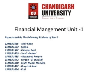 Financial Mangement Unit -1
Represented By The Following Students of Sem 2
12MBA1016 - Amir Khan
15MBA1537 - Sabha
15MBA1572 - Chandni Rani
15MBA1459 - Sumit dadwal
15MBA1485 - Akashdeep Rangra
15MBA1042 - Furqan –Ul-Qureshi
15MBA1040 - Mufti Mohd. Murtaza
15MBA1472 - Gurpreet Kaur
15MBA1056 - Kriti
 