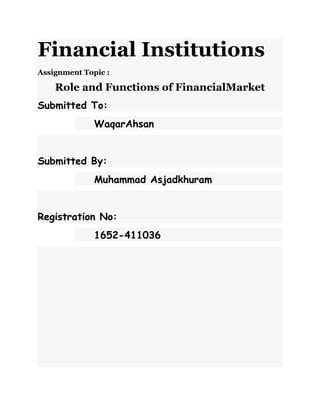 Financial Institutions
Assignment Topic :
Role and Functions of FinancialMarket
Submitted To:
WaqarAhsan
Submitted By:
Muhammad Asjadkhuram
Registration No:
1652-411036
 