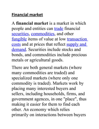 Financial market
A financial market is a market in which
people and entities can trade financial
securities, commodities, and other
fungible items of value at low transaction
costs and at prices that reflect supply and
demand. Securities include stocks and
bonds, and commodities include precious
metals or agricultural goods.
There are both general markets (where
many commodities are traded) and
specialized markets (where only one
commodity is traded). Markets work by
placing many interested buyers and
sellers, including households, firms, and
government agences, in one "place", thus
making it easier for them to find each
other. An economy which relies
primarily on interactions between buyers
 