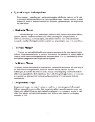  Types of Mergers And acquisitions

       There are many types of mergers and acquisitions that redefine the business world with
       new strategic alliances and improved corporate philosophies. From the business structure
       perspective, some of the most common and significant types of mergers and acquisitions
       are listed below:


 o Horizontal Merger
          This kind of merger exists between two companies who compete in the same industry
    segment. The two companies combine their operations and gains strength in terms of
    improved performance, increased capital, and enhanced profits. This kind substantially
    reduces the number of competitors in the segment and gives a higher edge over competition.


o     Vertical Merger
          Vertical merger is a kind in which two or more companies in the same industry but in
    different fields combine together in business. In this form, the companies in merger decide to
    combine all the operations and productions under one shelter. It is like encompassing all the
    requirements and products of a single industry segment.

o Co-Generic Merger
    Co-generic merger is a kind in which two or more companies in association are some way or
    the other related to the production processes, business markets, or basic required
    technologies. It includes the extension of the product line or acquiring components that are
    all the way required in the daily operations. This kind offers great opportunities to businesses
    as it opens a hue gateway to diversify around a common set of resources and strategic
    requirements.

o Conglomerate Merger
    Conglomerate merger is a kind of venture in which two or more companies belonging to
    different industrial sectors combine their operations. All the merged companies are no way
    related to their kind of business and product line rather their operations overlap that of each
    other. This is just a unification of businesses from different verticals under one flagship
    enterprise or firm.




                                                 11
 