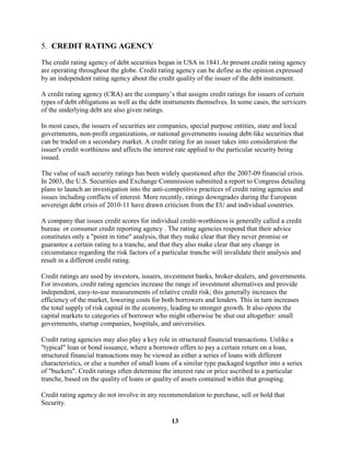 5. CREDIT RATING AGENCY

The credit rating agency of debt securities began in USA in 1841.At present credit rating agency
are operating throughout the globe. Credit rating agency can be define as the opinion expressed
by an independent rating agency about the credit quality of the issuer of the debt instrument.

A credit rating agency (CRA) are the company’s that assigns credit ratings for issuers of certain
types of debt obligations as well as the debt instruments themselves. In some cases, the servicers
of the underlying debt are also given ratings.

In most cases, the issuers of securities are companies, special purpose entities, state and local
governments, non-profit organizations, or national governments issuing debt-like securities that
can be traded on a secondary market. A credit rating for an issuer takes into consideration the
issuer's credit worthiness and affects the interest rate applied to the particular security being
issued.

The value of such security ratings has been widely questioned after the 2007-09 financial crisis.
In 2003, the U.S. Securities and Exchange Commission submitted a report to Congress detailing
plans to launch an investigation into the anti-competitive practices of credit rating agencies and
issues including conflicts of interest. More recently, ratings downgrades during the European
sovereign debt crisis of 2010-11 have drawn criticism from the EU and individual countries.

A company that issues credit scores for individual credit-worthiness is generally called a credit
bureau or consumer credit reporting agency . The rating agencies respond that their advice
constitutes only a "point in time" analysis, that they make clear that they never promise or
guarantee a certain rating to a tranche, and that they also make clear that any change in
circumstance regarding the risk factors of a particular tranche will invalidate their analysis and
result in a different credit rating.

Credit ratings are used by investors, issuers, investment banks, broker-dealers, and governments.
For investors, credit rating agencies increase the range of investment alternatives and provide
independent, easy-to-use measurements of relative credit risk; this generally increases the
efficiency of the market, lowering costs for both borrowers and lenders. This in turn increases
the total supply of risk capital in the economy, leading to stronger growth. It also opens the
capital markets to categories of borrower who might otherwise be shut out altogether: small
governments, startup companies, hospitals, and universities.

Credit rating agencies may also play a key role in structured financial transactions. Unlike a
"typical" loan or bond issuance, where a borrower offers to pay a certain return on a loan,
structured financial transactions may be viewed as either a series of loans with different
characteristics, or else a number of small loans of a similar type packaged together into a series
of "buckets". Credit ratings often determine the interest rate or price ascribed to a particular
tranche, based on the quality of loans or quality of assets contained within that grouping.

Credit rating agency do not involve in any recommendation to purchase, sell or hold that
Security.

                                                 13
 