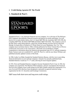 Credit Rating Agencies Of The World

1. Standard & Poor's




Standard & Poor's is an American financial services company. It is a division of The McGraw-
Hill Companies that publishes financial research and analysis on stocks and bonds. It is well
known for its stock market indices, the U.S.-based S&P 500, the Australian S&P/ASX 200, the
Canadian S&P/TSX, the Italian S&P/MIB and India's S&P CNX Nifty. The company is one of
the Big Three credit-rating agencies, which also include Moody's Investor Service and Fitch
Ratings. Its head office is located on 55 Water Street in Lower Manhattan, New Yor The
company traces its history back to 1860, with the publication by Henry Varnum Poor of History
of Railroads and Canals in the United States. This book was an attempt to compile
comprehensive information about the financial and operational state of U.S. railroad companies.
Henry Varnum went on to establish H.V. and H.W. Poor Co. with his son, Henry William, and
published annually updated versions of this book.

In 1906, Luther Lee Blake founded the Standard Statistics Bureau, with the view to providing
financial information on non-railroad companies. Instead of an annually published book,
Standard Statistics would use 5" x 7" cards, allowing for more frequent updates.

In 1941, Poor and Standard Statistics merged to become Standard & Poor's Corp. In 1966, the
company was acquired by The McGraw-Hill Companies, and now encompasses the Financial
Services d he company issues credit ratings for the debt of public and private corporations. It is
one of several CRAs that have been designated a nationally recognized statistical rating
organization by the U.S. Securities and Exchange Commission.

S&P issues both short-term and long-term credit ratings.




                                                15
 