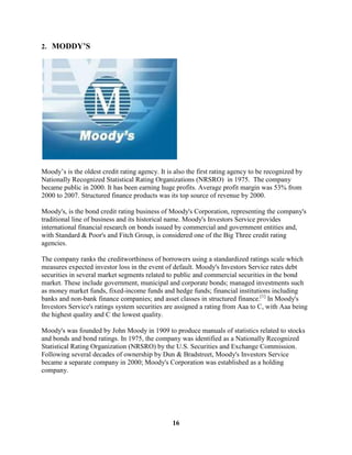 2. MODDY’S




Moody’s is the oldest credit rating agency. It is also the first rating agency to be recognized by
Nationally Recognized Statistical Rating Organizations (NRSRO) in 1975. The company
became public in 2000. It has been earning huge profits. Average profit margin was 53% from
2000 to 2007. Structured finance products was its top source of revenue by 2000.

Moody's, is the bond credit rating business of Moody's Corporation, representing the company's
traditional line of business and its historical name. Moody's Investors Service provides
international financial research on bonds issued by commercial and government entities and,
with Standard & Poor's and Fitch Group, is considered one of the Big Three credit rating
agencies.

The company ranks the creditworthiness of borrowers using a standardized ratings scale which
measures expected investor loss in the event of default. Moody's Investors Service rates debt
securities in several market segments related to public and commercial securities in the bond
market. These include government, municipal and corporate bonds; managed investments such
as money market funds, fixed-income funds and hedge funds; financial institutions including
banks and non-bank finance companies; and asset classes in structured finance.[1] In Moody's
Investors Service's ratings system securities are assigned a rating from Aaa to C, with Aaa being
the highest quality and C the lowest quality.

Moody's was founded by John Moody in 1909 to produce manuals of statistics related to stocks
and bonds and bond ratings. In 1975, the company was identified as a Nationally Recognized
Statistical Rating Organization (NRSRO) by the U.S. Securities and Exchange Commission.
Following several decades of ownership by Dun & Bradstreet, Moody's Investors Service
became a separate company in 2000; Moody's Corporation was established as a holding
company.




                                                 16
 