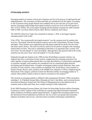6.Emerging markets


Emerging markets are nations with social or business activity in the process of rapid growth and
industrialization. The economies of China and India are considered to be the largest. According
to The Economist many people find the term outdated, but no new term has yet to gain much
traction. Emerging market hedge fund capital reached a record new level in the first quarter of
2011 of $121 billion. The seven largest emerging and developing economies by either nominal
GDP or GDP are China, Brazil, Russia, India, Mexico, Indonesia, and Turkey.

The ASEAN–China Free Trade Area, launched on January 1, 2010, is the largest regional
emerging market in the world

N the 1970s, "less economically developed countries" was the common term for markets that
were less "developed" than the developed countries such as the United States, Western Europe,
and Japan. These markets were supposed to provide greater potential for profit, but also more
risk from various factors. This term was felt by some to be not positive enough so the emerging
market label was born. This term is misleading in that there is no guarantee that a country will
move from "less developed" to "more developed"; although that is the general trend in the world,
countries can also move from "more developed" to "less developed".

Originally brought into fashion in the 1980s by then World Bank economist Antoine van
Agtmael, the term is sometimes loosely used as a replacement for emerging economies, but
really signifies a business phenomenon that is not fully described by or constrained to geography
or economic strength; such countries are considered to be in a transitional phase between
developing and developed status. Examples of emerging markets include Indonesia, Iran, some
countries of Latin America, some countries in Southeast Asia, South Korea, most countries in
Eastern Europe, Russia, some countries in the Middle East, and parts of Africa. Emphasizing the
fluid nature of the category, political scientist Ian Bremmer defines an emerging market as "a
country where politics matters at least as much as economics to the markets".[6]

The research on emerging markets is diffused within management literature. While researchers
including C. K. Prahalad, George Haley, Hernando de Soto, Usha Haley, and several professors
from Harvard Business School and Yale School of Management have described activity in
countries such as India and China, how a market emerges is little understood.

In the 2008 Emerging Economy Report, the Center for Knowledge Societies defines Emerging
Economies as those "regions of the world that are experiencing rapid information nalization
under conditions of limited or partial industrialization." It appears that emerging markets lie at
the intersection of non-traditional user behavior, the rise of new user groups and community
adoption of products and services, and innovations in product technologies and platforms.




                                                 19
 