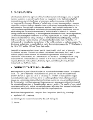 2. GLOBALIZATION

Globalization is defined as a process which, based on international strategies, aims to expand
business operations on a worldwide level and was precipitated by the facilitation of global
communications due to technological advancements, and socioeconomic, political and
environmental developments. The goal of globalization is to provide organizations a superior
competitive position with lower operating costs, to gain greater numbers of products, services
and consumers. This approach to competition is gained via diversification of resources, the
creation and development of new investment opportunities by opening up additional markets,
and accessing new raw materials and resources. Diversification of resources is a business
strategy that increases the variety of business products and services within various organizations.
Diversification strengthens institutions by lowering organizational risk factors, spreading
interests in different areas, taking advantage of market opportunities and acquiring companies
both horizontal and vertical in nature. Globalization has become the buzz word of the new
millennium. It is viewed as the cause of many of the world’s problems as well as a panacea. The
debate over globalization is manifest both in public demonstrations against the WTO in Seattle in
the Fall of 1999 and the IMF and World Bank earlier.

Industrialized or developed nations are specific countries with a high level of economic
development and meet certain socioeconomic criteria based on economic theory such as gross
domestic product, industrialization and human development index as defined by the
International Monetary Fund, the United Nations and the World Trade Organization. Using
these definitions, some industrialized countries in 2010 were: Austria, United Kingdom,
Belgium, Denmark, Finland, France, Germany, Japan, Luxembourg, Norway, Sweden,
Switzerland, and the United States.

 COMPONENTS OF GLOBALIZATION
The components of globalization include GDP, industrialization and the Human Development
Index . The GDP is the market value of all finished goods and services produced within a
country's borders in a year and serves as a measure of a country's overall economic output.
Industrialization is a process which, driven by technological innovation, effectuates social
change and economic development by transforming a country into a modernized industrial, or
developed, nation. Until three years ago the consensus view among economists on the issue of
the international integration of financial markets was very positive. The benefits of open capital
markets stressed include: optimal international resource allocation; inter temporal optimization;
international portfolio diversification and discipline on policy makers

The Human Development Index comprises three components. Specifically, a country's
   population's life expectancy,
(b) knowledge and education measured by the adult literacy and
(c) income.




                                                 2
 