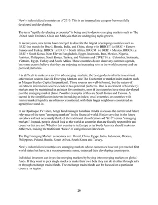 Newly industrialized countries as of 2010. This is an intermediate category between fully
developed and developing.

The term "rapidly developing economies" is being used to denote emerging markets such as The
United Arab Emirates, Chile and Malaysia that are undergoing rapid growth.

In recent years, new terms have emerged to describe the largest developing countries such as
BRIC that stands for Brazil, Russia, India, and China, along with BRICET i.e BRIC + Eastern
Europe and Turkey, BRICS i.e BRIC + South Africa, BRICM i.e BRIC + Mexico, BRICK i.e.
BRIC + South Korea, Next Eleven Bangladesh, Egypt, Indonesia, Iran, Mexico, Nigeria,
Pakistan, Philippines, South Korea, Turkey, and Vietnam and CIVETS i.e. Colombia, Indonesia,
Vietnam, Egypt, Turkey and South Africa. These countries do not share any common agenda,
but some experts believe that they are enjoying an increasing role in the world economy and on
political platforms.

It is difficult to make an exact list of emerging markets; the best guides tend to be investment
information sources like ISI Emerging Markets and The Economist or market index makers such
as Morgan Stanley Capital International. These sources are well-informed, but the nature of
investment information sources leads to two potential problems. One is an element of historicity;
markets may be maintained in an index for continuity, even if the countries have since developed
past the emerging market phase. Possible examples of this are South Korea and Taiwan. A
second is the simplification inherent in making an index; small countries, or countries with
limited market liquidity are often not considered, with their larger neighbours considered an
appropriate stand-in.

In an Opalesque.TV video, hedge fund manager Jonathan Binder discusses the current and future
relevance of the term "emerging markets" in the financial world. Binder says that in the future
investors will not necessarily think of the traditional classifications of "G10" versus "emerging
markets". Instead, people should look at the world as countries that are fiscally responsible and
countries that are not. Whether that country is in Europe or in South America should make no
difference, making the traditional "blocs" of categorization irrelevant.

The Big Emerging Market economies are : Brazil, China, Egypt, India, Indonesia, Mexico,
Philippines, Poland, Russia, South Africa, South Korea and Turkey.

Newly industrialized countries are emerging markets whose economies have not yet reached first
world status but have, in a macroeconomic sense, outpaced their developing counterparts.

Individual investors can invest in emerging markets by buying into emerging markets or global
funds. If they want to pick single stocks or make their own bets they can do it either through adrs
or through exchange traded funds. The exchange traded funds can be focused on a particular
country or region .




                                                20
 