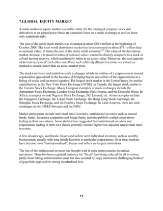 7.GLOBAL EQUITY MARKET
A stock market or equity market is a public entity for the trading of company stock and
derivatives at an agreed price; these are securities listed on a stock exchange as well as those
only traded privately.

The size of the world stock market was estimated at about $36.6 trillion at the beginning of
October 2008. The total world derivatives market has been estimated at about $791 trillion face
or nominal value, 11 times the size of the entire world economy.[3] The value of the derivatives
market, because it is stated in terms of notional values, cannot be directly compared to a stock or
a fixed income security, which traditionally refers to an actual value. Moreover, the vast majority
of derivatives 'cancel' each other out (Many such relatively illiquid securities are valued as
marked to model, rather than an actual market price.

The stocks are listed and traded on stock exchanges which are entities of a corporation or mutual
organization specialized in the business of bringing buyers and sellers of the organizations to a
listing of stocks and securities together. The largest stock market in the United States, by market
capitalization, is the New York Stock Exchange (NYSE). In Canada, the largest stock market is
the Toronto Stock Exchange. Major European examples of stock exchanges include the
Amsterdam Stock Exchange, London Stock Exchange, Paris Bourse, and the Deutsche Börse. In
Africa, examples include Nigerian Stock Exchange, JSE Limited, etc. Asian examples include
the Singapore Exchange, the Tokyo Stock Exchange, the Hong Kong Stock Exchange, the
Shanghai Stock Exchange, and the Bombay Stock Exchange. In Latin America, there are such
exchanges as the BM&F Bovespa and the BMV.

Market participants include individual retail investors, institutional investors such as mutual
funds, banks, insurance companies and hedge funds, and also publicly traded corporations
trading in their own shares. Some studies have suggested that institutional investors and
corporations trading in their own shares generally receive higher risk-adjusted returns than retail
investors.

A few decades ago, worldwide, buyers and sellers were individual investors, such as wealthy
businessmen, usually with long family histories to particular corporations. Over time, markets
have become more "institutionalized"; buyers and sellers are largely institutions

The rise of the institutional investor has brought with it some improvements in market
operations. There has been a gradual tendency for "fixed" fees being reduced for all investors,
partly from falling administration costs but also assisted by large institutions challenging brokers'
oligopolistic approach to setting standardized fees.




                                                 21
 