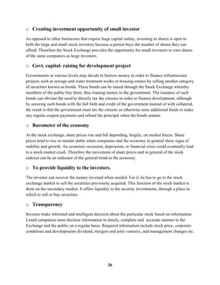 o Creating investment opportunity of small investor
As opposed to other businesses that require huge capital outlay, investing in shares is open to
both the large and small stock investors because a person buys the number of shares they can
afford. Therefore the Stock Exchange provides the opportunity for small investors to own shares
of the same companies as large investors.

o Govt. capital- raising for development project
Governments at various levels may decide to borrow money in order to finance infrastructure
projects such as sewage and water treatment works or housing estates by selling another category
of securities known as bonds. These bonds can be raised through the Stock Exchange whereby
members of the public buy them, thus loaning money to the government. The issuance of such
bonds can obviate the need to directly tax the citizens in order to finance development, although
by securing such bonds with the full faith and credit of the government instead of with collateral,
the result is that the government must tax the citizens or otherwise raise additional funds to make
any regular coupon payments and refund the principal when the bonds mature.

o Barometer of the economy
At the stock exchange, share prices rise and fall depending, largely, on market forces. Share
prices tend to rise or remain stable when companies and the economy in general show signs of
stability and growth. An economic recession, depression, or financial crisis could eventually lead
to a stock market crash. Therefore the movement of share prices and in general of the stock
indexes can be an indicator of the general trend in the economy.

o To provide liquidity to the investors.
The investor can recover the money invested when needed. For it, he has to go to the stock
exchange market to sell the securities previously acquired. This function of the stock market is
done on the secondary market. It offers liquidity to the security investments, through a place in
which to sell or buy securities

o Transparency
Investor make informed and intelligent decision about the particular stock based on information.
Listed companies must disclose information in timely, complete and accurate manner to the
Exchange and the public on a regular basis. Required information include stock price, corporate
conditions and developments dividend, mergers and joint ventures, and management changes etc.




                                                26
 