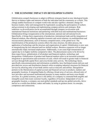  THE ECONOMIC IMPACT ON DEVELOPED NATIONS

Globalization compels businesses to adapt to different strategies based on new ideological trends
that try to balance rights and interests of both the individual and the community as a whole. This
change enables businesses to compete world wide and also signifies a dramatic change for
business leaders, labor and management by legitimately accepting the participation of workers
and government in developing and implementing company policies and strategies. Risk
reduction via diversification can be accomplished through company involvement with
international financial institutions and partnering with both local and multinational businesses.
Globalization brings reorganization at the international, national and sub-national levels.
Specifically, it brings there organization of production, international trade and the integration of
financial markets, thus affecting capitalist economic and social relations via multilateralism and
microeconomic phenomena, such as business competitiveness, at the global level. The
transformation of the production systems affects the class structure, the labor process, the
application of technology and the structure and organization of capital. Globalization is now seen
as marginalizing the less educated and low-skilled workers. Business expansion will no longer
automatically imply increased employment. Additionally, it can cause high remuneration of
capital due to its higher mobility compared to labor. The phenomenon seems to be driven by
three major forces: globalization of all product and financial markets, technology and
deregulation. Globalization of product and financial markets refers to an increased economic
integration in specialization and economies of scale, which will result in greater trade in financial
services through both capital flows and cross-border entry activity. The technology factor,
specifically telecommunication and information availability, have facilitated remote delivery and
provided new access and distribution channels while revamping industrial structures for financial
services by allowing entry of non-bank entities such as telecoms and utilities .Deregulation
pertains to the liberalization of capital account and financial services in products, markets and
geographic locations. It integrated banks by offering a broad array of services, allowed entry of
new providers and increased multinational presence in many markets and more cross-border
activities. In a global economy, power is the ability of a company to command both tangible and
intangible assets that create customer loyalty, regardless of location. Independent of size or
geographic location, a company can meet global standards and tap into global networks, thrive
and act as a world class thinker, maker and trader, by using its greatest assets: its concepts,
competence and connections.




                                                 3
 
