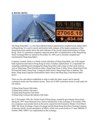 4. HANG SENG




The Hang Seng Index is a free float-adjusted market capitalization-weighted stock market index
in Hong Kong. It is used to record and monitor daily changes of the largest companies of the
Hong Kong stock market and is the main indicator of the overall market performance in Hong
Kong. These 43 constituent companies represent about 60% of capitalization of the Hong Kong
Stock Exchange.HSI was started on November 24, 1969, and is currently compiled and
maintained by Hang Seng Index’s

Company Limited, which is a wholly owned subsidiary of Hang Seng Bank, one of the largest
bank registered and listed in Hong Kong in terms of market capitalization. It is responsible for
compiling, publishing and managing the Hang Seng Index and a range of other stock indexes,
such as Hang Seng China Enterprises Index, Hang Seng China A Index Series, Hang Seng China
H-Financials Index, Hang Seng Composite Index Series, Hang Seng China A Industry Top
Index, Hang Seng Corporate Sustainability Index Series and Hang Seng Total Return Index
Series.

There are four sub-indices established in order to make the index clearer and to classify
constituent stocks into four distinct sectors. There are 43 HIS constituent stocks in total under the
sub indices:

1) Hang Seng Finance Sub-index.
2) Hang Seng Utilities Sub-index.
3) Hang Seng Properties Sub-index.
4) Hang Seng Commerce& Industry Sub-index.

On 12 November 1999, the Tracker Fund of Hong Kong, created by government intervention
during the 1997 Asian financial crisis, had its introduction on the exchange.25 November 1999,
two companies were jointly listed on the newly created Growth Enterprise Market .On 6 March
2000, The Stock Exchange, Futures Exchange and the Hong Kong Securities Clearing Company
all became wholly owned subsidiaries of HKEx, which was in turn listed on 27 June 2000.On 23
October 2000, AMS/3 was implemented on the exchange.



                                                 31
 