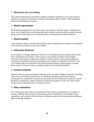 Motivations for cross-listing

The academic literature has identified a number of different arguments to cross-list abroad in
addition to a listing on the domestic exchange. Roosenboom and van Dijk in 2009 distinguish
between the following motivations:

 Market segmentation

The traditional argument for why firms seek a cross-listing is that they expect to benefit from a
lower cost of capital that arises because their shares become more accessible to global investors
whose access would otherwise be restricted because of international investment barriers.

 Market liquidity

Cross-listings on deeper and more liquid equity markets could lead to an increase in the liquidity
of the stock and a decrease in the cost of capital.

 Information disclosure

Cross-listing on a foreign market can reduce the cost of capital through an improvement of the
firm’s information environment. Firms can use a cross-listing on markets with stringent
disclosure requirements to signal their quality to outside investors and to provide improved
information to potential customers and suppliers (for example, by adopting US GAAP). Also,
cross-listings tend to be associated with increased media attention, greater analyst coverage,
better analysts’ forecast accuracy, and higher quality of accounting information.

 Investor protection

Recently, there is a growing academic literature on the so-called "bonding" argument. According
to this view, cross-listing in the US acts as a bonding mechanism used by firms that are
incorporated in a jurisdiction with poor investor protection and enforcement systems to commit
themselves voluntarily to higher standards of corporate governance. In this way, firms attract
investors who would otherwise be reluctant to invest.

 Other motivations

Cross-listing may also be driven by product and labor market considerations .for example, to
increase visibility with customers by broadening product identification, to facilitate foreign
acquisitions, and to improve labor relations in foreign countries by introducing share and option
plans for foreign employees.




                                                34
 