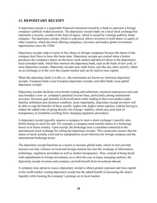 11. DEPOSITARY RECEIPT

A depositary receipt is a negotiable financial instrument issued by a bank to represent a foreign
company's publicly traded securities. The depositary receipt trades on a local stock exchange but
represents a security, usually in the form of equity, which is issued by a foreign publicly listed
company. The depositary receipt, which is a physical, allows investors to hold shares in equity of
other countries, which has been offering companies, investors and traders global investment
opportunities since the 1920s

Depositary receipts make it easier to buy shares in foreign companies because the shares of the
company don't have to leave the home state. Depositary receipts are created when a broker
purchases the company's shares on the home stock market and delivers those to the depositary's
local custodian bank, which then instructs the depositary bank, such as the bank of new york, to
issue depositary receipts. Depositary receipts may trade freely, just like any other security, either
on an exchange or in the over-the-counter market and can be used to raise capital.

When the depositary bank is in the u.s., the instruments are known as American depositary
receipts. European banks issue European depositary receipts, and other banks issue global
depositary receipts

Depositary receipts facilitate cross-border trading and settlement, minimize transaction costs and
may broaden a non- us. company's potential investor base, particularly among institutional
investors. Investors gain benefits of diversification while trading in their own market under
familiar settlement and clearance condition .more importantly, depositary receipt investors will
be able to reap the benefits of these usually higher risk, higher return equities, without having to
endure the added risks of going directly into foreign markets, which may pose lack of
transparency or instability resulting from changing regulatory procedures.

A depositary receipt typically requires a company to meet a stock exchange’s specific rules
before listing its stock for sale. For example, a company must transfer shares to a brokerage
house in its home country. Upon receipt, the brokerage uses a custodian connected to the
international stock exchange for selling the depositary receipts. This connection ensures that the
shares of stock actually exist and no manipulation occurs between the foreign company and the
international brokerage house.

The depositary receipt functions as a means to increase global trade, which in turn can help
increase not only volumes on local and foreign markets but also the exchange of information,
technology, regulatory procedure as well as market transparency. Thus, instead of being faced
with impediments to foreign investment, as is often the case in many emerging markets, the
depositary receipt investors and company can both benefit from investment abroad.

A company may option to issue a depositary receipt to obtain greater exposure and raise capital
in the world market. issuing depositary receipt has the added benefit of increasing the shares
liquidity while booting the company’s prestige on its local market.



                                                 35
 