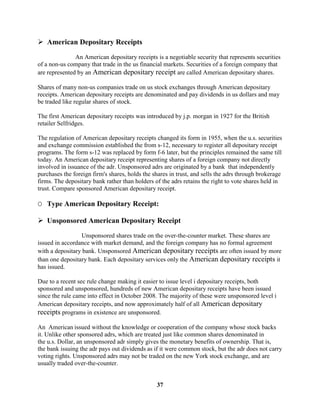  American Depositary Receipts

               An American depositary receipts is a negotiable security that represents securities
of a non-us company that trade in the us financial markets. Securities of a foreign company that
are represented by an American depositary receipt are called American depositary shares.

Shares of many non-us companies trade on us stock exchanges through American depositary
receipts. American depositary receipts are denominated and pay dividends in us dollars and may
be traded like regular shares of stock.

The first American depositary receipts was introduced by j.p. morgan in 1927 for the British
retailer Selfridges.

The regulation of American depositary receipts changed its form in 1955, when the u.s. securities
and exchange commission established the from s-12, necessary to register all depositary receipt
programs. The form s-12 was replaced by form f-6 later, but the principles remained the same till
today. An American depositary receipt representing shares of a foreign company not directly
involved in issuance of the adr. Unsponsored adrs are originated by a bank that independently
purchases the foreign firm's shares, holds the shares in trust, and sells the adrs through brokerage
firms. The depositary bank rather than holders of the adrs retains the right to vote shares held in
trust. Compare sponsored American depositary receipt.

O Type American Depositary Receipt:

 Unsponsored American Depositary Receipt
                 Unsponsored shares trade on the over-the-counter market. These shares are
issued in accordance with market demand, and the foreign company has no formal agreement
with a depositary bank. Unsponsored American depositary receipts are often issued by more
than one depositary bank. Each depositary services only the American depositary receipts it
has issued.

Due to a recent sec rule change making it easier to issue level i depositary receipts, both
sponsored and unsponsored, hundreds of new American depositary receipts have been issued
since the rule came into effect in October 2008. The majority of these were unsponsored level i
American depositary receipts, and now approximately half of all American depositary
receipts programs in existence are unsponsored.

An American issued without the knowledge or cooperation of the company whose stock backs
it. Unlike other sponsored adrs, which are treated just like common shares denominated in
the u.s. Dollar, an unsponsored adr simply gives the monetary benefits of ownership. That is,
the bank issuing the adr pays out dividends as if it were common stock, but the adr does not carry
voting rights. Unsponsored adrs may not be traded on the new York stock exchange, and are
usually traded over-the-counter.


                                                37
 