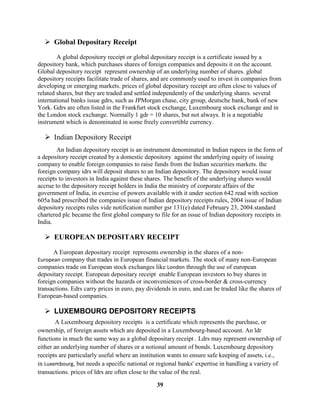  Global Depositary Receipt

        A global depository receipt or global depositary receipt is a certificate issued by a
depository bank, which purchases shares of foreign companies and deposits it on the account.
Global depository receipt represent ownership of an underlying number of shares. global
depository receipts facilitate trade of shares, and are commonly used to invest in companies from
developing or emerging markets. prices of global depositary receipt are often close to values of
related shares, but they are traded and settled independently of the underlying shares. several
international banks issue gdrs, such as JPMorgan chase, city group, deutsche bank, bank of new
York. Gdrs are often listed in the Frankfurt stock exchange, Luxembourg stock exchange and in
the London stock exchange. Normally 1 gdr = 10 shares, but not always. It is a negotiable
instrument which is denominated in some freely convertible currency.

   Indian Depository Receipt
        An Indian depository receipt is an instrument denominated in Indian rupees in the form of
a depository receipt created by a domestic depository against the underlying equity of issuing
company to enable foreign companies to raise funds from the Indian securities markets. the
foreign company idrs will deposit shares to an Indian depository. The depository would issue
receipts to investors in India against these shares. The benefit of the underlying shares would
accrue to the depository receipt holders in India the ministry of corporate affairs of the
government of India, in exercise of powers available with it under section 642 read with section
605a had prescribed the companies issue of Indian depository receipts rules, 2004 issue of Indian
depository receipts rules vide notification number gsr 131(e) dated February 23, 2004.standard
chartered plc became the first global company to file for an issue of Indian depository receipts in
India.

   EUROPEAN DEPOSITARY RECEIPT

      A European depositary receipt represents ownership in the shares of a non-
European company that trades in European financial markets. The stock of many non-European
companies trade on European stock exchanges like London through the use of european
depositary receipt. European depositary receipt enable European investors to buy shares in
foreign companies without the hazards or inconveniences of cross-border & cross-currency
transactions. Edrs carry prices in euro, pay dividends in euro, and can be traded like the shares of
European-based companies.

   LUXEMBOURG DEPOSITORY RECEIPTS
        A Luxembourg depository receipts is a certificate which represents the purchase, or
ownership, of foreign assets which are deposited in a Luxembourg-based account. An ldr
functions in much the same way as a global depositary receipt . Ldrs may represent ownership of
either an underlying number of shares or a notional amount of bonds. Luxembourg depository
receipts are particularly useful where an institution wants to ensure safe keeping of assets, i.e.,
in Luxembourg, but needs a specific national or regional banks' expertise in handling a variety of
transactions. prices of ldrs are often close to the value of the real.

                                                39
 