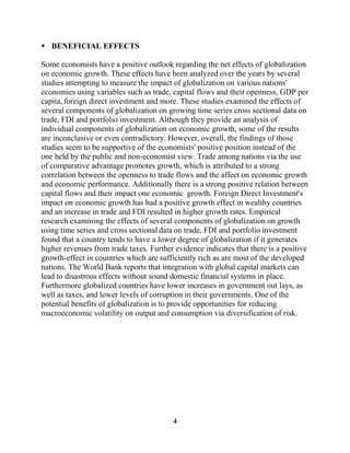  BENEFICIAL EFFECTS

Some economists have a positive outlook regarding the net effects of globalization
on economic growth. These effects have been analyzed over the years by several
studies attempting to measure the impact of globalization on various nations'
economies using variables such as trade, capital flows and their openness, GDP per
capita, foreign direct investment and more. These studies examined the effects of
several components of globalization on growing time series cross sectional data on
trade, FDI and portfolio investment. Although they provide an analysis of
individual components of globalization on economic growth, some of the results
are inconclusive or even contradictory. However, overall, the findings of those
studies seem to be supportive of the economists' positive position instead of the
one held by the public and non-economist view. Trade among nations via the use
of comparative advantage promotes growth, which is attributed to a strong
correlation between the openness to trade flows and the affect on economic growth
and economic performance. Additionally there is a strong positive relation between
capital flows and their impact one economic growth. Foreign Direct Investment's
impact on economic growth has had a positive growth effect in wealthy countries
and an increase in trade and FDI resulted in higher growth rates. Empirical
research examining the effects of several components of globalization on growth
using time series and cross sectional data on trade, FDI and portfolio investment
found that a country tends to have a lower degree of globalization if it generates
higher revenues from trade taxes. Further evidence indicates that there is a positive
growth-effect in countries which are sufficiently rich as are most of the developed
nations. The World Bank reports that integration with global capital markets can
lead to disastrous effects without sound domestic financial systems in place.
Furthermore globalized countries have lower increases in government out lays, as
well as taxes, and lower levels of corruption in their governments. One of the
potential benefits of globalization is to provide opportunities for reducing
macroeconomic volatility on output and consumption via diversification of risk.




                                          4
 