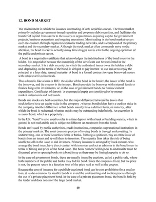 12. BOND MARKET

The environment in which the issuance and trading of debt securities occurs. The bond market
primarily includes government-issued securities and corporate debt securities, and facilitates the
transfer of capital from savers to the issuers or organizations requiring capital for government
projects, business expansions and ongoing operations. Most trading in the bond market occurs
over-the-counter, through organized electronic trading networks, and is composed of the primary
market and the secondary market. Although the stock market often commands more media
attention, the bond market is actually many times bigger and is vital to the ongoing operation of
the public and private sector.
 A bond is a negotiable certificate that acknowledges the indebtedness of the bond issuer to the
holder. It is negotiable because the ownership of the certificate can be transferred in the
secondary market. It is a debt security, in which the authorized issuer owes the holders a debt
and, depending on the terms of the bond, is obliged to pay interest to use and/or to repay the
principal at a later date, termed maturity. A bond is a formal contract to repay borrowed money
with interest at fixed intervals.
Thus a bond is like a loan or IOU: the holder of the bond is the lender, the issuer of the bond is
the borrower, and the coupon is the interest. Bonds provide the borrower with external funds to
finance long-term investments, or, in the case of government bonds, to finance current
expenditure. Certificates of deposit or commercial paper are considered to be money
market instruments and not bonds.
Bonds and stocks are both securities, but the major difference between the two is that
stockholders have an equity stake in the company , whereas bondholders have a creditor stake in
the company Another difference is that bonds usually have a defined term, or maturity, after
which the bond is redeemed, whereas stocks may be outstanding indefinitely. An exception is
a consol bond, which is a perpetuity .
In the UK, "bond" is also used to refer to a time deposit with a bank or building society, which in
general is not marketable and is subject to different tax treatment from the bonds
Bonds are issued by public authorities, credit institutions, companies supranational institutions in
the primary markets. The most common process of issuing bonds is through underwriting. In
underwriting, one or more securities firms or banks, forming a syndicate, buy an entire issue of
bonds from an issuer and re-sell them to investors. The security firm takes the risk of being
unable to sell on the issue to end investors. Primary issuance is arranged by book runners who
arrange the bond issue, have direct contact with investors and act as advisers to the bond issuer in
terms of timing and price of the bond issue. The book runners' willingness to underwrite must be
discussed prior to opening books on a bond issue as there may be limited appetite to do so.
In the case of government bonds, these are usually issued by auctions, called a public sale, where
both members of the public and banks may bid for bond. Since the coupon is fixed, but the price
is not, the percent return is a function both of the price paid as well as the coupon.
Because the cost of issuance for a publicly auctioned bond can be cost prohibitive for a smaller
loan, it is also common for smaller bonds to avoid the underwriting and auction process through
the use of a private placement bond. In the case of a private placement bond, the bond is held by
the lender and does not enter the large bond market.

                                                40
 